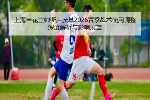 上海申花主帅斯卢茨基2026赛季战术使用调整深度解析与影响展望